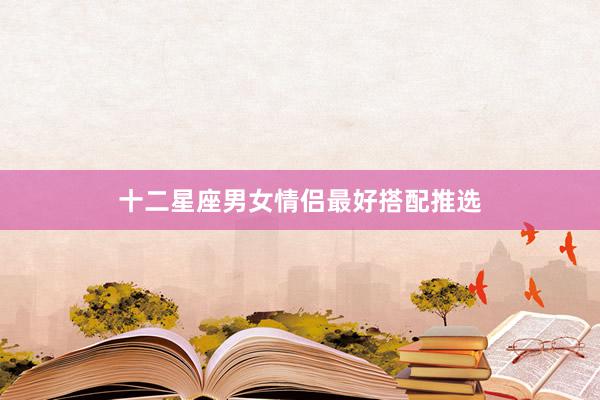 十二星座男女情侣最好搭配推选